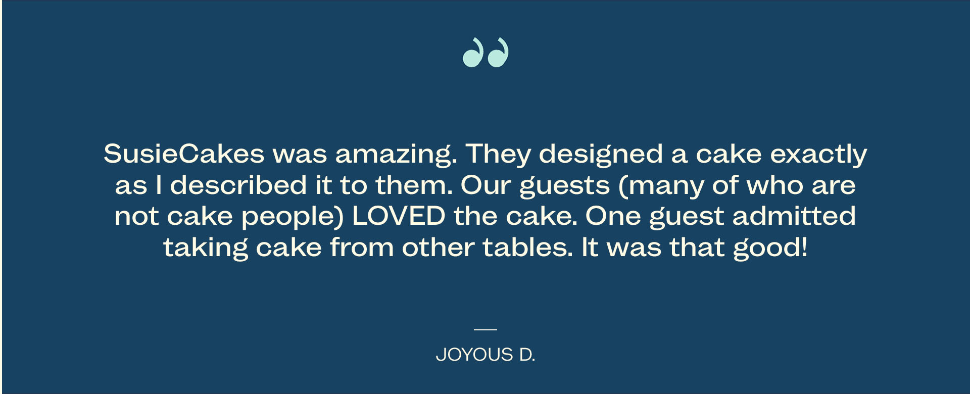 SusieCakes was amazing. They designed a cake exactly. as I described it to them. Our guests (many of who are not cake people) LOVED the cake. One guest admitted taking cake from other tables. It was that good! - Joyous D.
